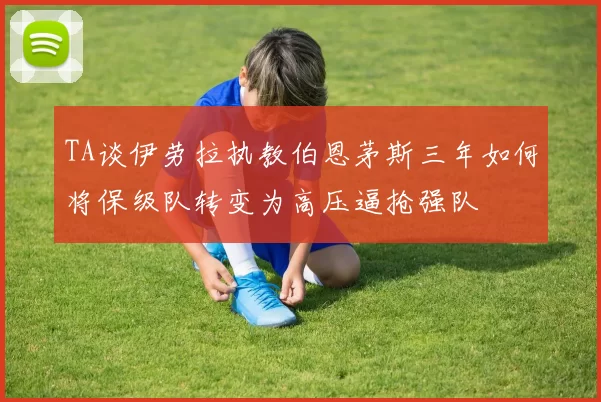 TA谈伊劳拉执教伯恩茅斯三年如何将保级队转变为高压逼抢强队