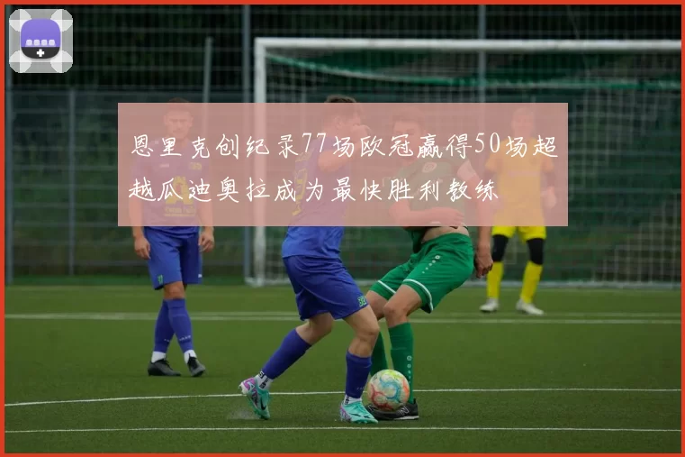 恩里克创纪录77场欧冠赢得50场超越瓜迪奥拉成为最快胜利教练