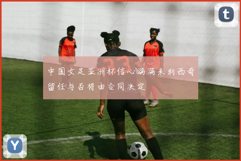 中国女足亚洲杯信心满满米利西奇留任与否将由合同决定