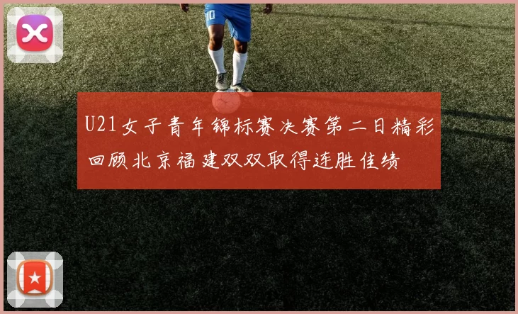 U21女子青年锦标赛决赛第二日精彩回顾北京福建双双取得连胜佳绩