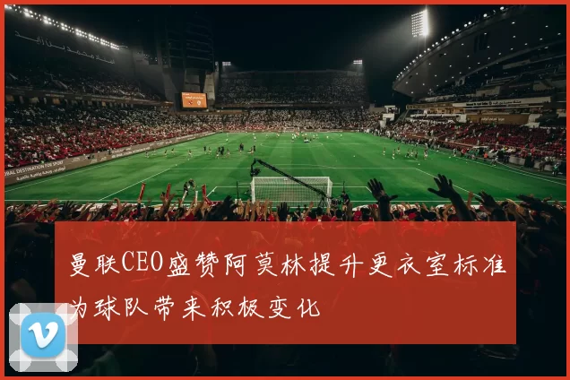 曼联CEO盛赞阿莫林提升更衣室标准为球队带来积极变化