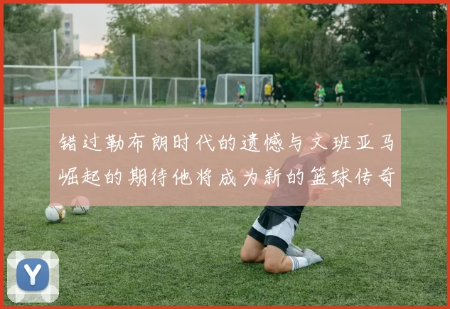 错过勒布朗时代的遗憾与文班亚马崛起的期待他将成为新的篮球传奇