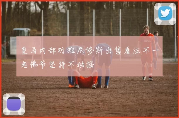皇马内部对维尼修斯出售看法不一老佛爷坚持不动摇