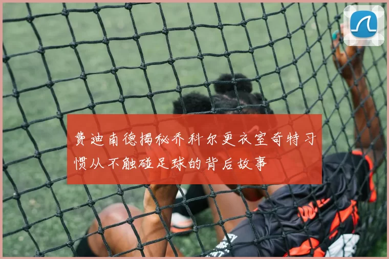 费迪南德揭秘乔科尔更衣室奇特习惯从不触碰足球的背后故事