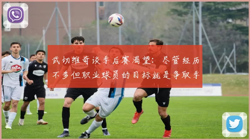武切维奇谈季后赛渴望：尽管经历不多但职业球员的目标就是争取季后赛