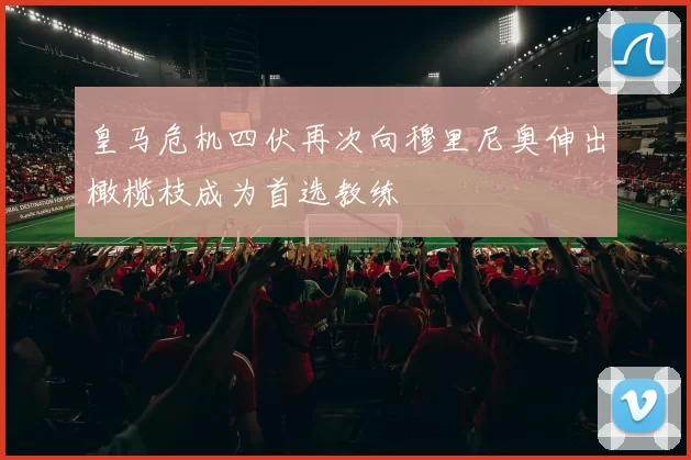 皇马危机四伏再次向穆里尼奥伸出橄榄枝成为首选教练