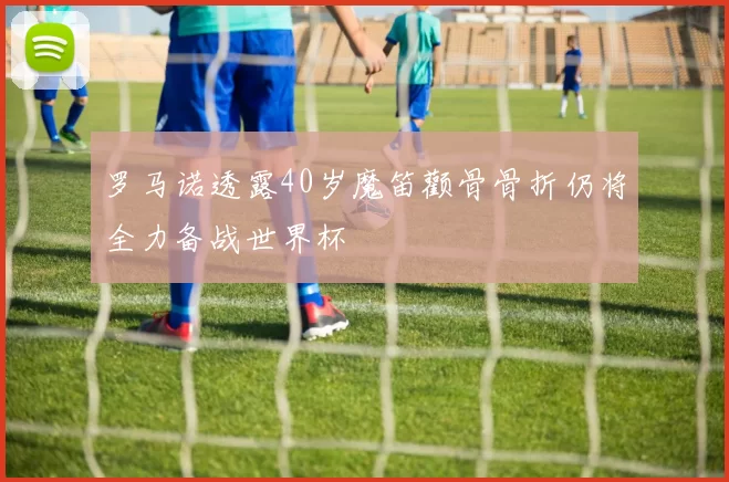 罗马诺透露40岁魔笛颧骨骨折仍将全力备战世界杯