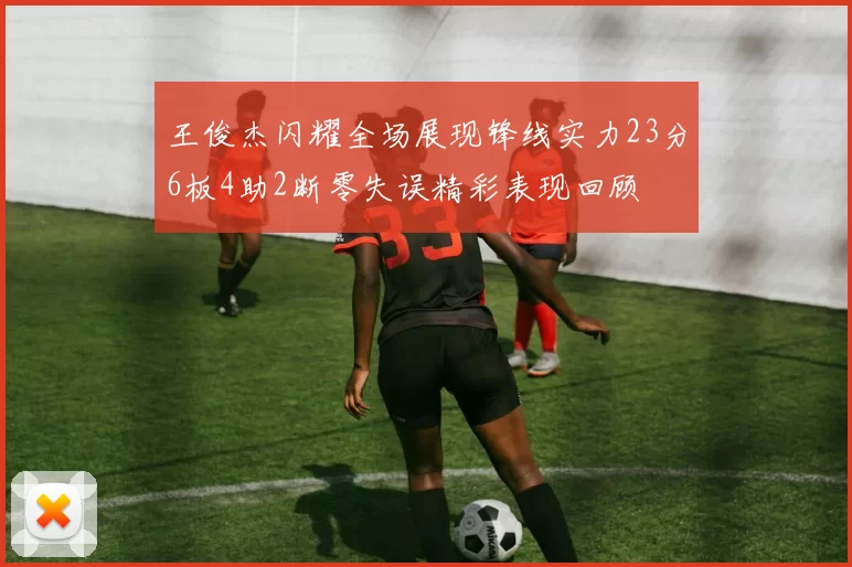 王俊杰闪耀全场展现锋线实力23分6板4助2断零失误精彩表现回顾