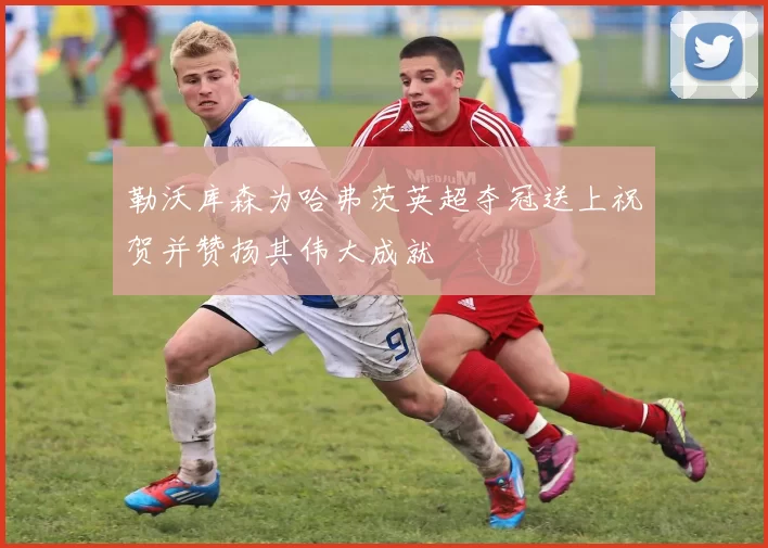 勒沃库森为哈弗茨英超夺冠送上祝贺并赞扬其伟大成就