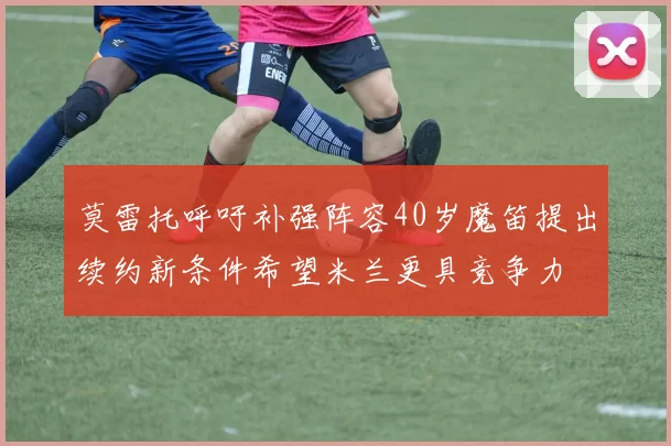 莫雷托呼吁补强阵容40岁魔笛提出续约新条件希望米兰更具竞争力