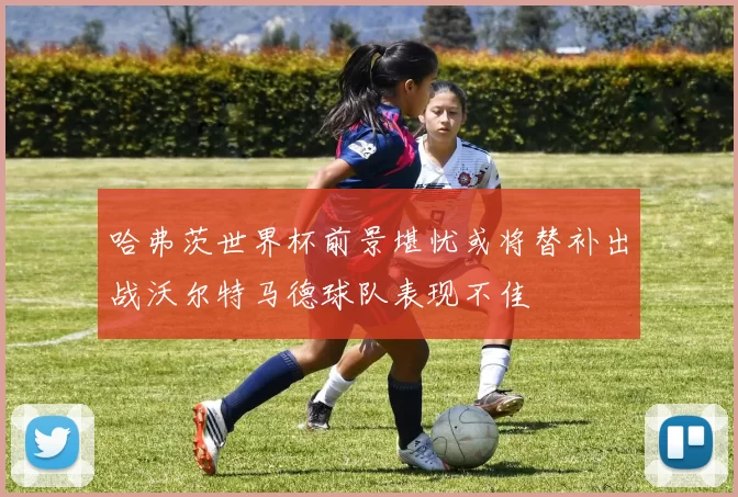 哈弗茨世界杯前景堪忧或将替补出战沃尔特马德球队表现不佳