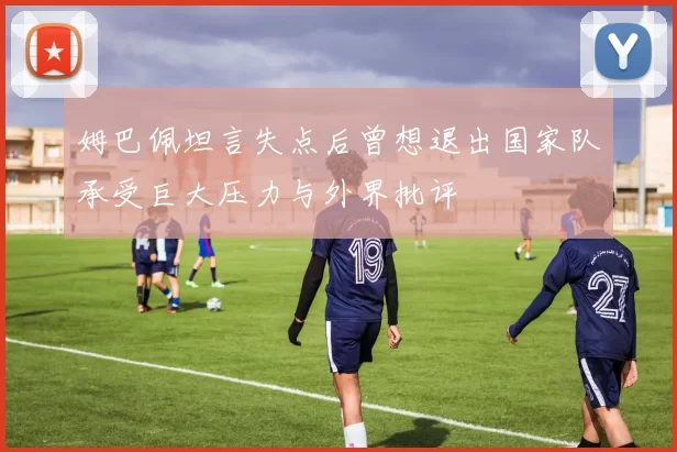姆巴佩坦言失点后曾想退出国家队承受巨大压力与外界批评