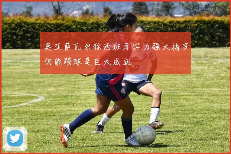 奥亚萨瓦尔称西班牙实力强大梅罗仍能踢球是巨大成就