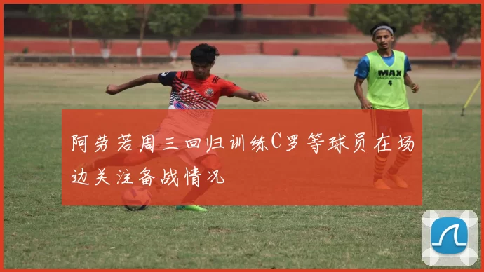 阿劳若周三回归训练C罗等球员在场边关注备战情况