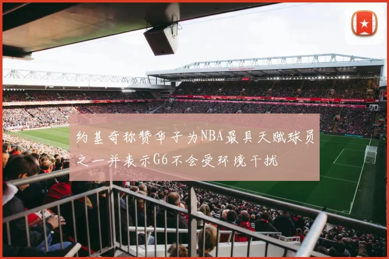 约基奇称赞华子为NBA最具天赋球员之一并表示G6不会受环境干扰