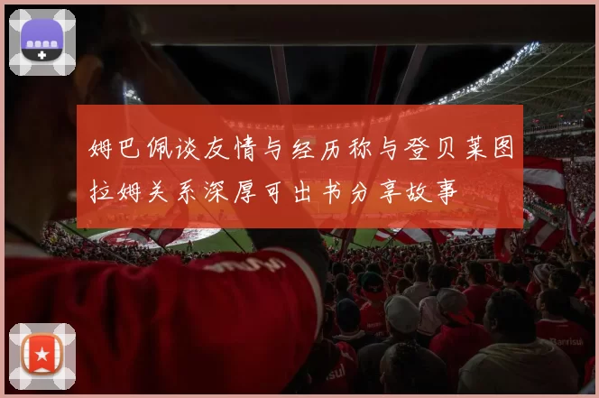 姆巴佩谈友情与经历称与登贝莱图拉姆关系深厚可出书分享故事