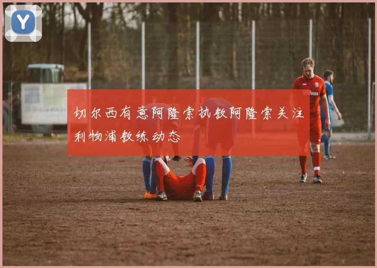 切尔西有意阿隆索执教阿隆索关注利物浦教练动态