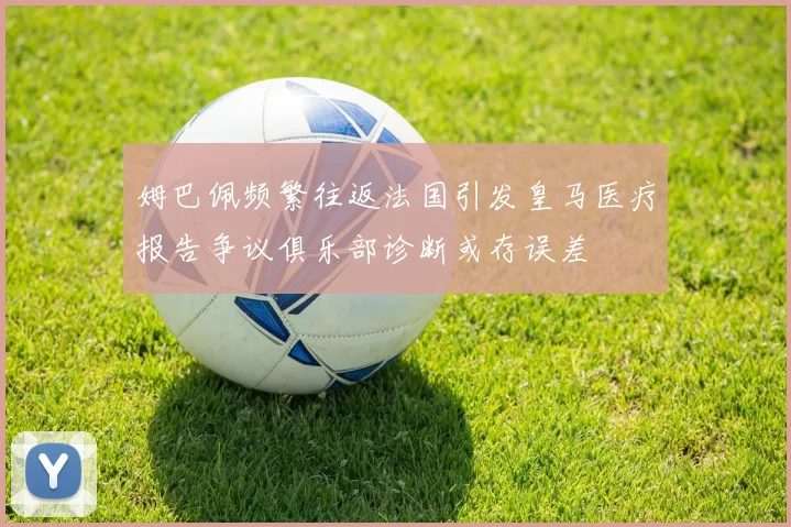 姆巴佩频繁往返法国引发皇马医疗报告争议俱乐部诊断或存误差