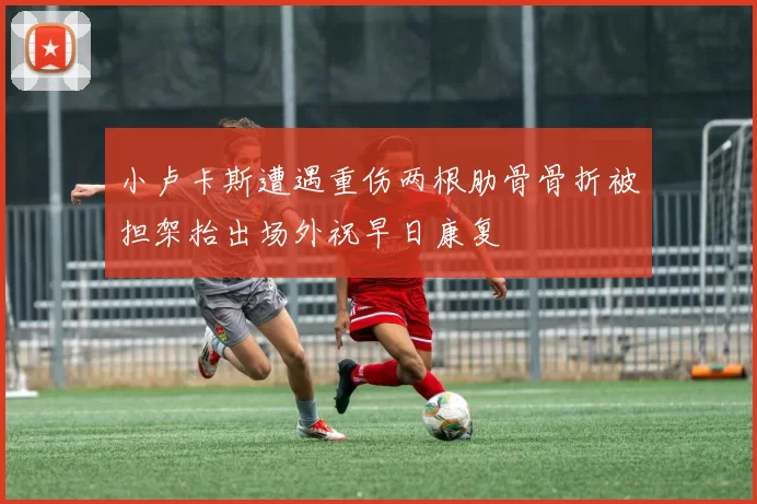 小卢卡斯遭遇重伤两根肋骨骨折被担架抬出场外祝早日康复