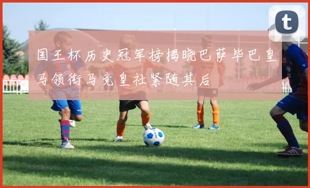 国王杯历史冠军榜揭晓巴萨毕巴皇马领衔马竞皇社紧随其后