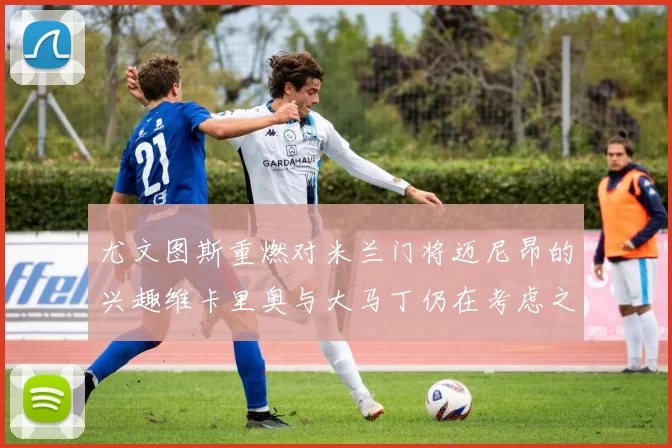 尤文图斯重燃对米兰门将迈尼昂的兴趣维卡里奥与大马丁仍在考虑之中