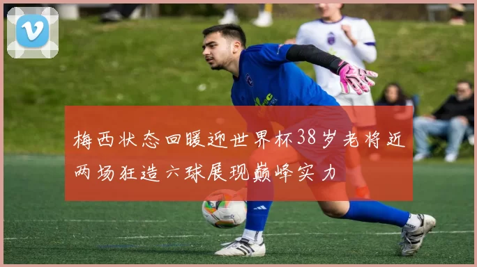 梅西状态回暖迎世界杯38岁老将近两场狂造六球展现巅峰实力