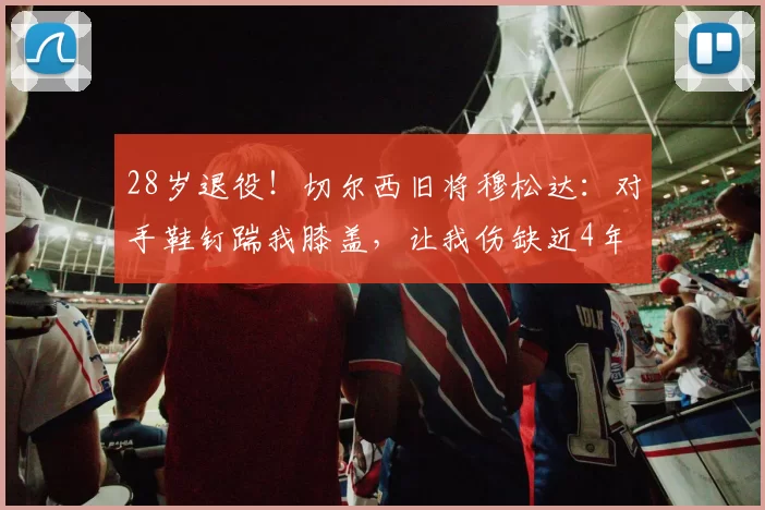 28岁退役！切尔西旧将穆松达：对手鞋钉踹我膝盖，让我伤缺近4年