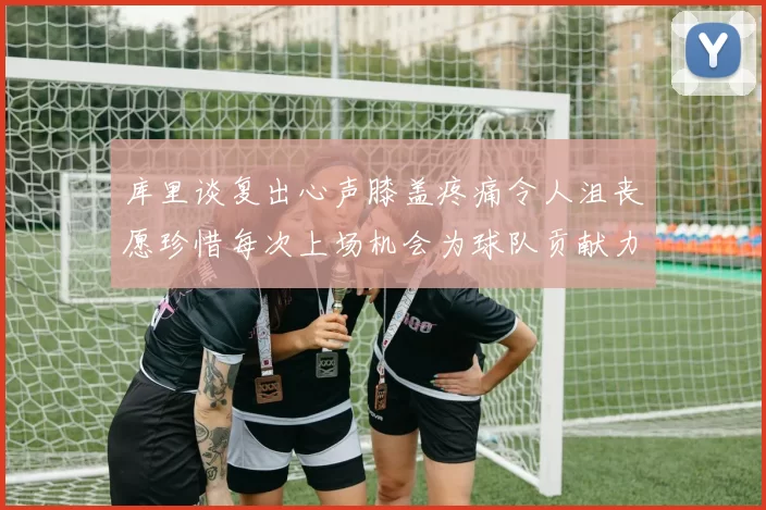 库里谈复出心声膝盖疼痛令人沮丧愿珍惜每次上场机会为球队贡献力量