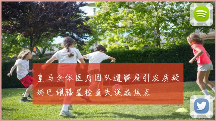 皇马全体医疗团队遭解雇引发质疑姆巴佩膝盖检查失误成焦点